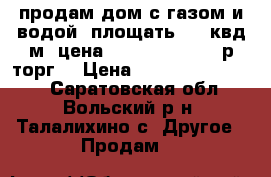 продам дом с газом и водой  площать  65 квд м  цена  2500000-3500000р торг  › Цена ­ 2500000-3500000 - Саратовская обл., Вольский р-н, Талалихино с. Другое » Продам   